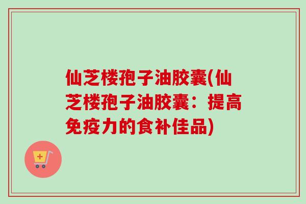 仙芝楼孢子油胶囊(仙芝楼孢子油胶囊：提高免疫力的食补佳品)