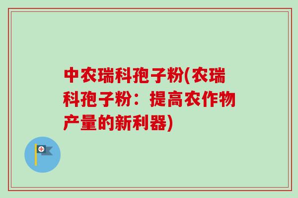 中农瑞科孢子粉(农瑞科孢子粉：提高农作物产量的新利器)
