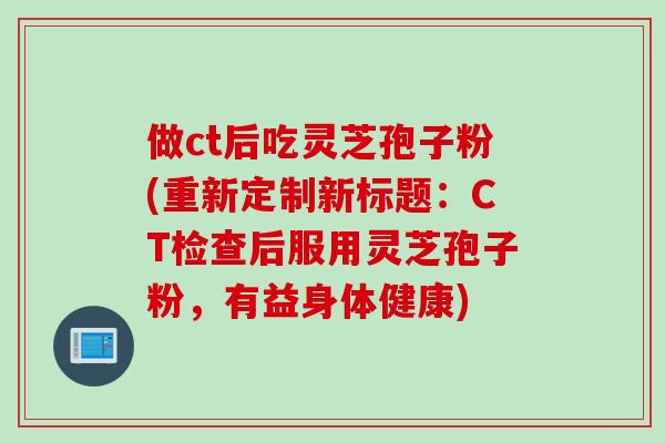 做ct后吃灵芝孢子粉(重新定制新标题：CT检查后服用灵芝孢子粉，有益身体健康)