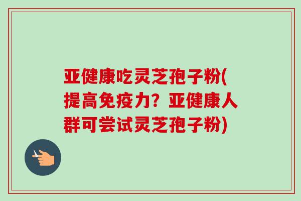 亚健康吃灵芝孢子粉(提高免疫力？亚健康人群可尝试灵芝孢子粉)