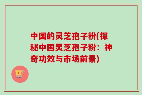 中国的灵芝孢子粉(探秘中国灵芝孢子粉：神奇功效与市场前景)