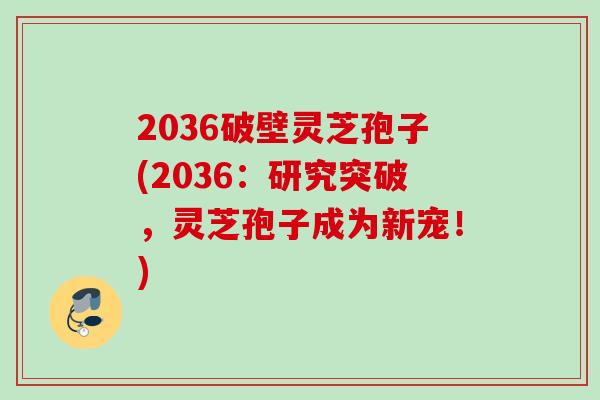 2036破壁灵芝孢子(2036：研究突破，灵芝孢子成为新宠！)