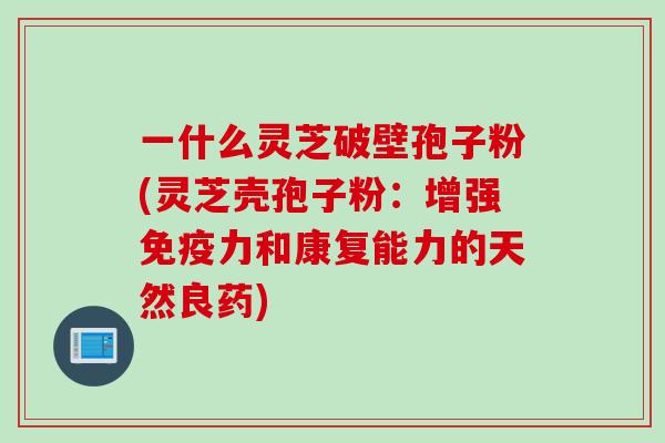 一什么灵芝破壁孢子粉(灵芝壳孢子粉：增强免疫力和康复能力的天然良药)