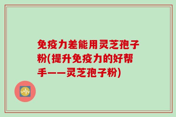 免疫力差能用灵芝孢子粉(提升免疫力的好帮手——灵芝孢子粉)
