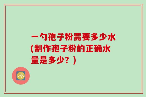 一勺孢子粉需要多少水(制作孢子粉的正确水量是多少？)