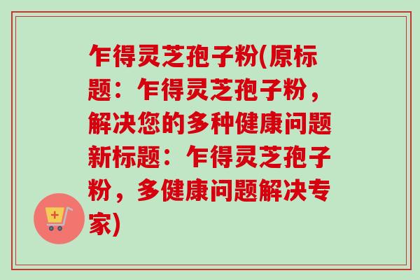 乍得灵芝孢子粉(原标题：乍得灵芝孢子粉，解决您的多种健康问题新标题：乍得灵芝孢子粉，多健康问题解决专家)