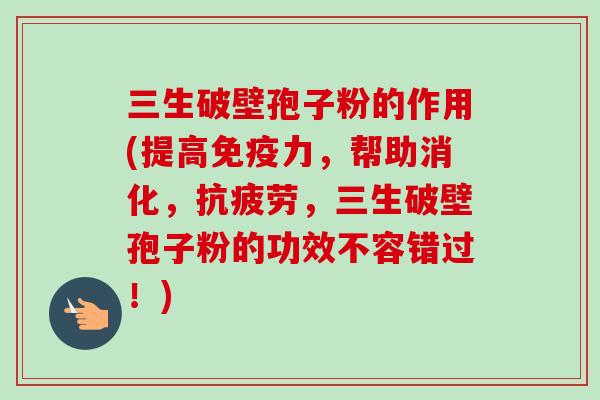 三生破壁孢子粉的作用(提高免疫力，帮助消化，抗疲劳，三生破壁孢子粉的功效不容错过！)