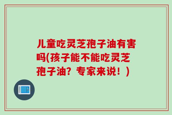 儿童吃灵芝孢子油有害吗(孩子能不能吃灵芝孢子油？专家来说！)