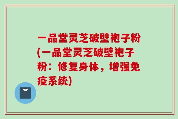 一品堂灵芝破壁袍子粉(一品堂灵芝破壁袍子粉:修复身体,增强免疫系统) 一品堂灵芝破壁袍子粉(一品堂灵芝破壁袍子粉:修复身体,增强免疫系统)