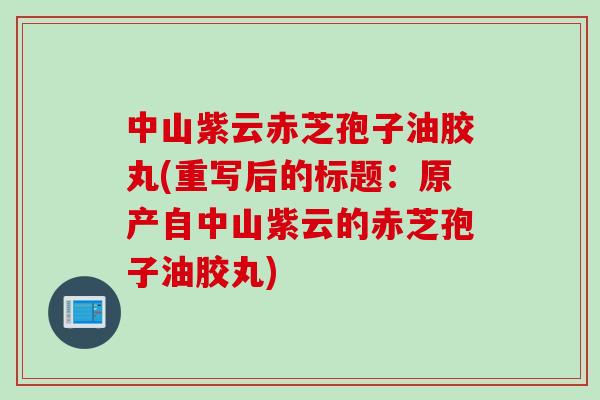 中山紫云赤芝孢子油胶丸(重写后的标题：原产自中山紫云的赤芝孢子油胶丸)