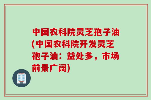中国农科院灵芝孢子油(中国农科院开发灵芝孢子油:益处多,市场前景广阔) 中国农科院灵芝孢子油(中国农科院开发灵芝孢子油:益处多,市场前景广阔)