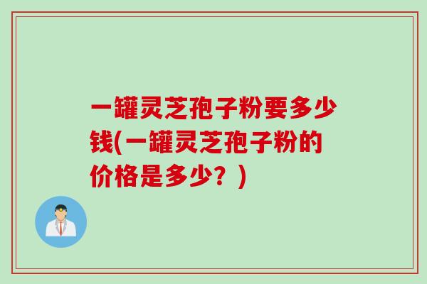 一罐灵芝孢子粉要多少钱(一罐灵芝孢子粉的价格是多少？)