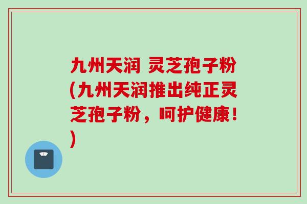 九州天润 灵芝孢子粉(九州天润推出纯正灵芝孢子粉，呵护健康！)