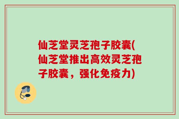 仙芝堂灵芝孢子胶囊(仙芝堂推出高效灵芝孢子胶囊,强化免疫力) 仙芝堂灵芝孢子胶囊(仙芝堂推出高效灵芝孢子胶囊,强化免疫力)