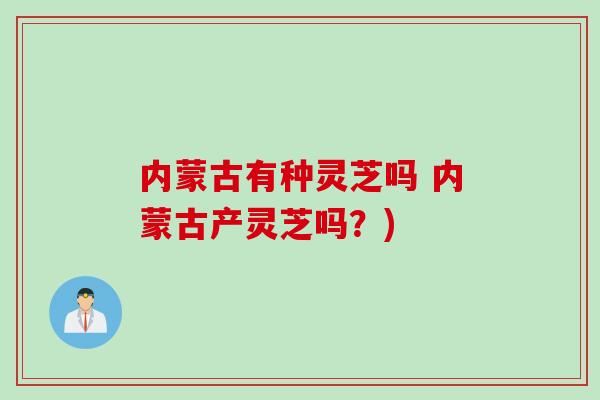 内蒙古有种灵芝吗 内蒙古产灵芝吗？)