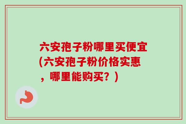 六安孢子粉哪里买便宜(六安孢子粉价格实惠，哪里能购买？)