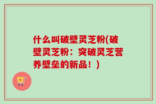 什么叫破壁灵芝粉(破壁灵芝粉：突破灵芝营养壁垒的新品！)