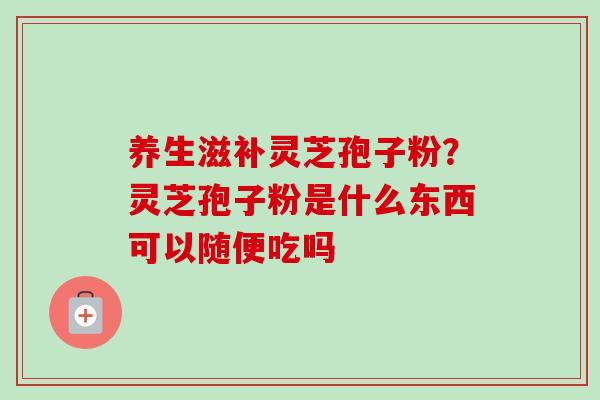 养生滋补灵芝孢子粉？灵芝孢子粉是什么东西可以随便吃吗
