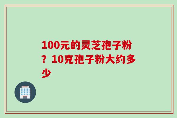 100元的灵芝孢子粉？10克孢子粉大约多少