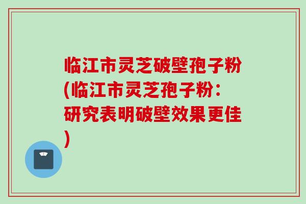 临江市灵芝破壁孢子粉(临江市灵芝孢子粉：研究表明破壁效果更佳)