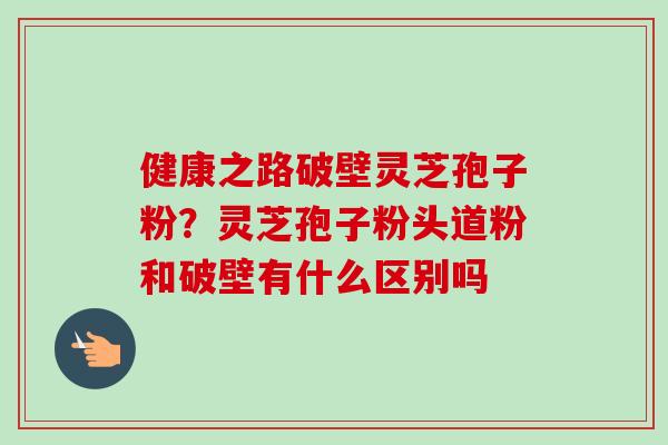 健康之路破壁灵芝孢子粉？灵芝孢子粉头道粉和破壁有什么区别吗