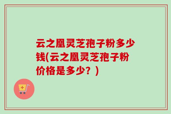 云之凰灵芝孢子粉多少钱(云之凰灵芝孢子粉价格是多少？)