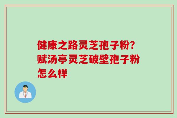 健康之路灵芝孢子粉？赋汤亭灵芝破壁孢子粉怎么样