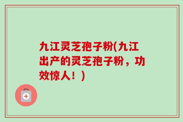 九江灵芝孢子粉(九江出产的灵芝孢子粉，功效惊人！)