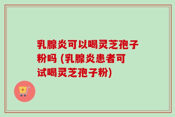 乳腺炎可以喝灵芝孢子粉吗 (乳腺炎患者可试喝灵芝孢子粉)