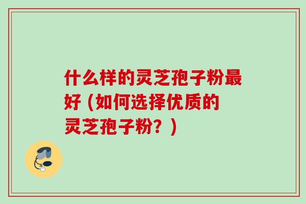 什么样的灵芝孢子粉最好 (如何选择优质的灵芝孢子粉？)