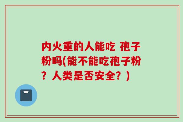内火重的人能吃 孢子粉吗(能不能吃孢子粉？人类是否安全？)