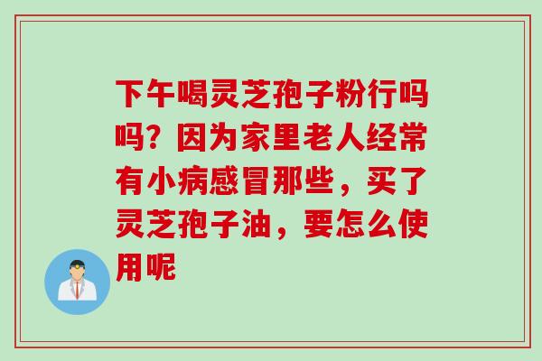 下午喝灵芝孢子粉行吗吗？因为家里老人经常有小病感冒那些，买了灵芝孢子油，要怎么使用呢