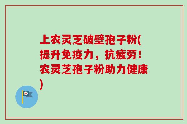 上农灵芝破壁孢子粉(提升免疫力，抗疲劳！农灵芝孢子粉助力健康)