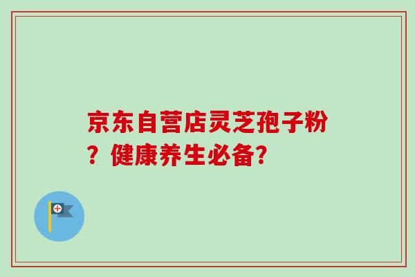 京东自营店灵芝孢子粉？健康养生必备？