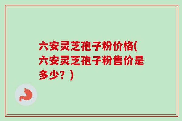 六安灵芝孢子粉价格(六安灵芝孢子粉售价是多少？)