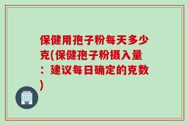 保健用孢子粉每天多少克(保健孢子粉摄入量：建议每日确定的克数)