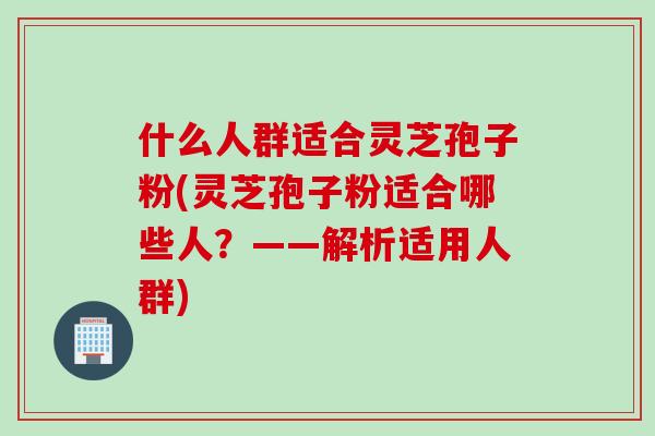 什么人群适合灵芝孢子粉(灵芝孢子粉适合哪些人？——解析适用人群)