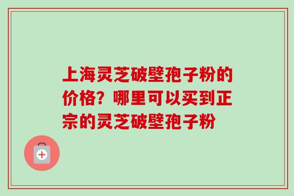 上海灵芝破壁孢子粉的价格？哪里可以买到正宗的灵芝破壁孢子粉