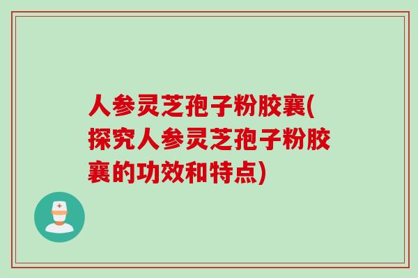 人参灵芝孢子粉胶襄(探究人参灵芝孢子粉胶襄的功效和特点)