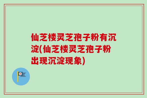 仙芝楼灵芝孢子粉有沉淀(仙芝楼灵芝孢子粉出现沉淀现象)
