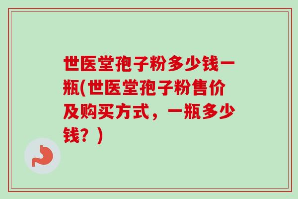 世医堂孢子粉多少钱一瓶(世医堂孢子粉售价及购买方式，一瓶多少钱？)