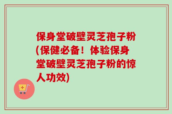 保身堂破壁灵芝孢子粉(保健必备！体验保身堂破壁灵芝孢子粉的惊人功效)