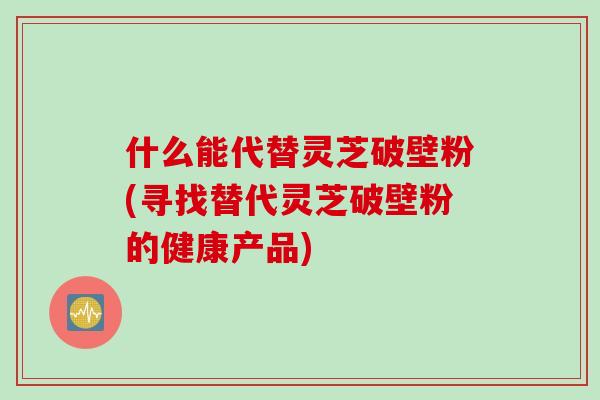 什么能代替灵芝破壁粉(寻找替代灵芝破壁粉的健康产品)