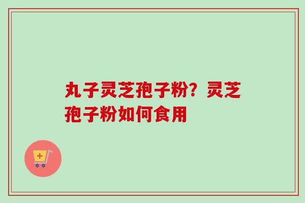 丸子灵芝孢子粉？灵芝孢子粉如何食用