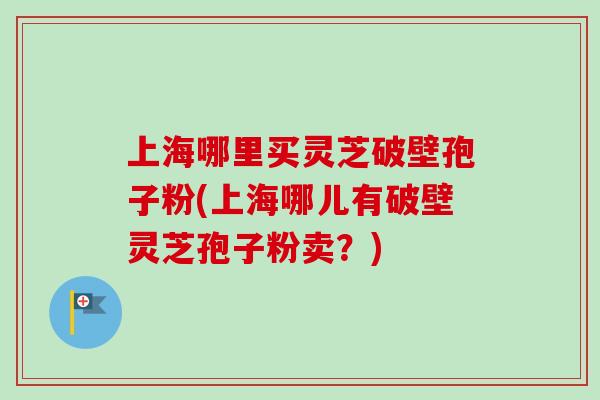 上海哪里买灵芝破壁孢子粉(上海哪儿有破壁灵芝孢子粉卖？)