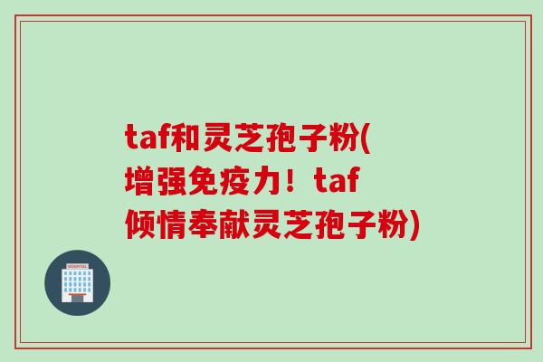 taf和灵芝孢子粉(增强免疫力！taf 倾情奉献灵芝孢子粉)
