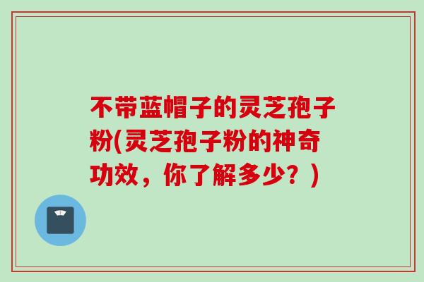 不带蓝帽子的灵芝孢子粉(灵芝孢子粉的神奇功效，你了解多少？)