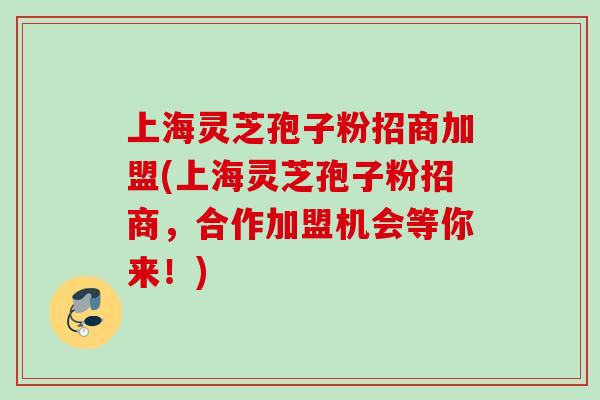上海灵芝孢子粉招商加盟(上海灵芝孢子粉招商，合作加盟机会等你来！)