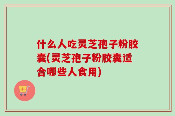 什么人吃灵芝孢子粉胶囊(灵芝孢子粉胶囊适合哪些人食用) 什么人吃灵芝孢子粉胶囊(灵芝孢子粉胶囊适合哪些人食用)