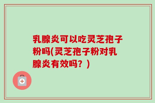 乳腺炎可以吃灵芝孢子粉吗(灵芝孢子粉对乳腺炎有效吗？)